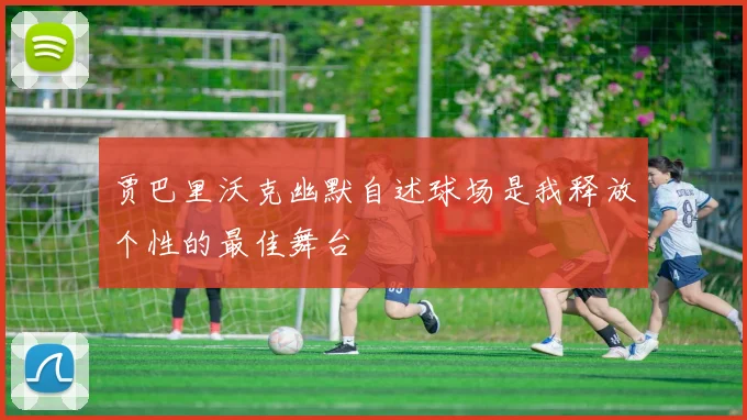 贾巴里沃克幽默自述球场是我释放个性的最佳舞台