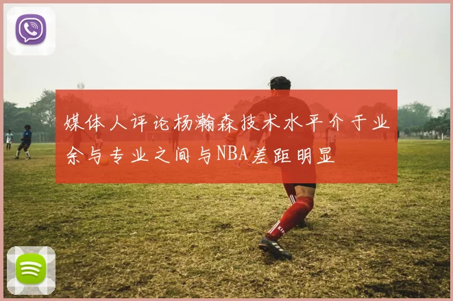 媒体人评论杨瀚森技术水平介于业余与专业之间与NBA差距明显